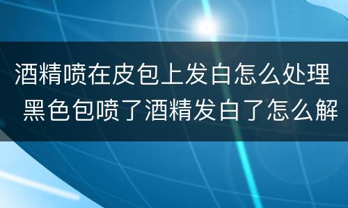 酒精喷在皮包上发白怎么处理 黑色包喷了酒精发白了怎么解决