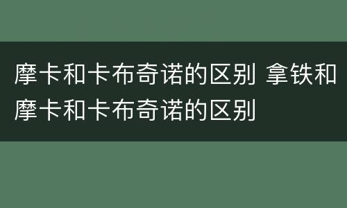 摩卡和卡布奇诺的区别 拿铁和摩卡和卡布奇诺的区别