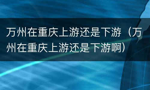万州在重庆上游还是下游（万州在重庆上游还是下游啊）