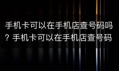 手机卡可以在手机店查号码吗? 手机卡可以在手机店查号码吗安全吗