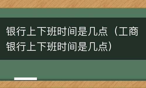 银行上下班时间是几点（工商银行上下班时间是几点）