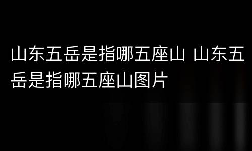山东五岳是指哪五座山 山东五岳是指哪五座山图片