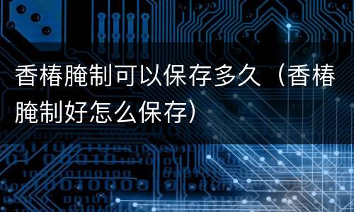 香椿腌制可以保存多久（香椿腌制好怎么保存）