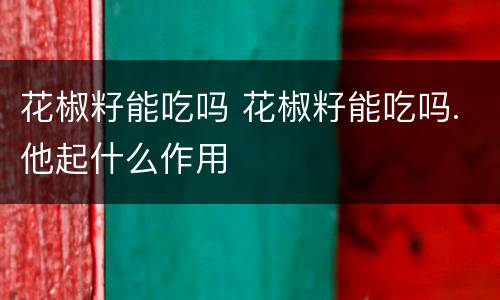 花椒籽能吃吗 花椒籽能吃吗.他起什么作用