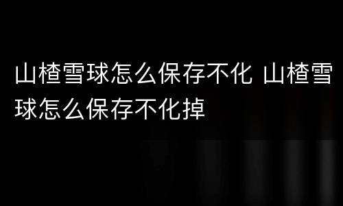 山楂雪球怎么保存不化 山楂雪球怎么保存不化掉