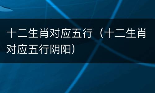 十二生肖对应五行（十二生肖对应五行阴阳）
