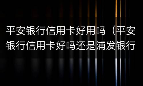 平安银行信用卡好用吗（平安银行信用卡好吗还是浦发银行信用卡好）