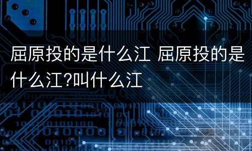 屈原投的是什么江 屈原投的是什么江?叫什么江