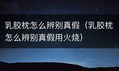 乳胶枕怎么辨别真假（乳胶枕怎么辨别真假用火烧）