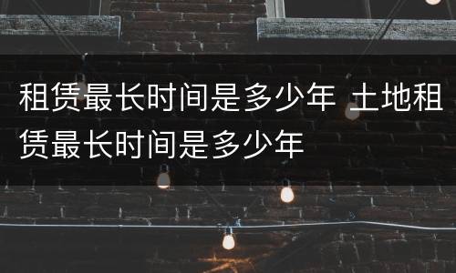 租赁最长时间是多少年 土地租赁最长时间是多少年