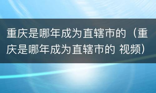 重庆是哪年成为直辖市的（重庆是哪年成为直辖市的 视频）