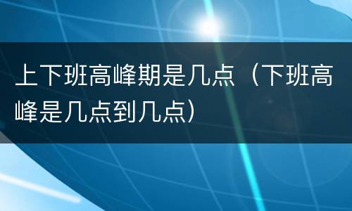 上下班高峰期是几点（下班高峰是几点到几点）