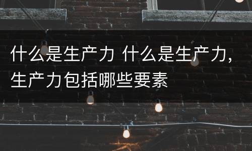 什么是生产力 什么是生产力,生产力包括哪些要素