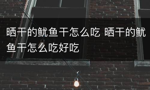 晒干的鱿鱼干怎么吃 晒干的鱿鱼干怎么吃好吃