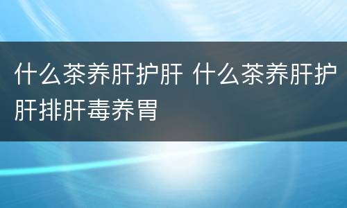 什么茶养肝护肝 什么茶养肝护肝排肝毒养胃