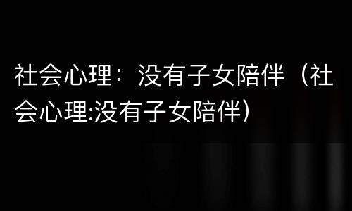 社会心理：没有子女陪伴（社会心理:没有子女陪伴）
