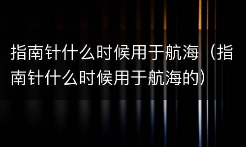 指南针什么时候用于航海（指南针什么时候用于航海的）