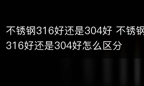 不锈钢316好还是304好 不锈钢316好还是304好怎么区分