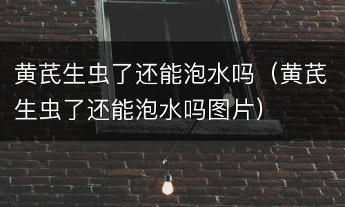 黄芪生虫了还能泡水吗（黄芪生虫了还能泡水吗图片）