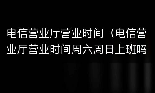 电信营业厅营业时间（电信营业厅营业时间周六周日上班吗）