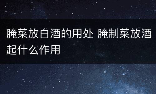 腌菜放白酒的用处 腌制菜放酒起什么作用