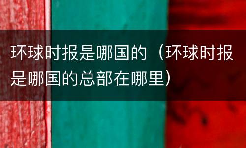 环球时报是哪国的（环球时报是哪国的总部在哪里）