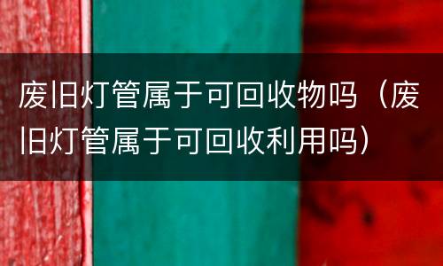 废旧灯管属于可回收物吗（废旧灯管属于可回收利用吗）