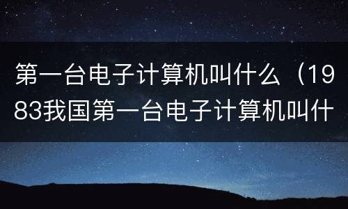 第一台电子计算机叫什么（1983我国第一台电子计算机叫什么）