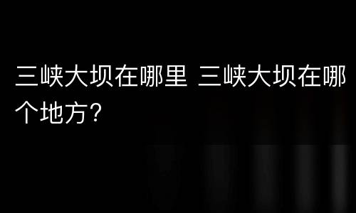 三峡大坝在哪里 三峡大坝在哪个地方?