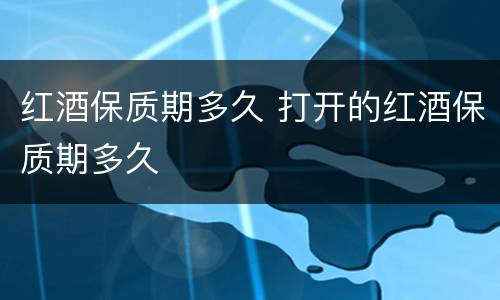红酒保质期多久 打开的红酒保质期多久