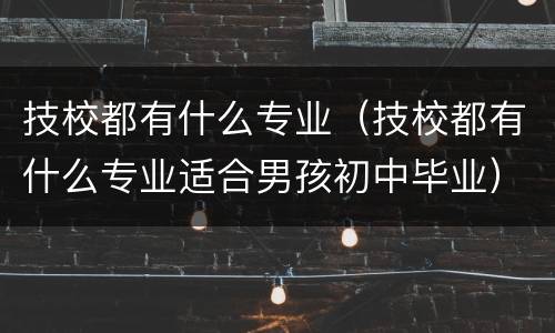 技校都有什么专业（技校都有什么专业适合男孩初中毕业）