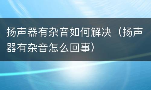 扬声器有杂音如何解决（扬声器有杂音怎么回事）