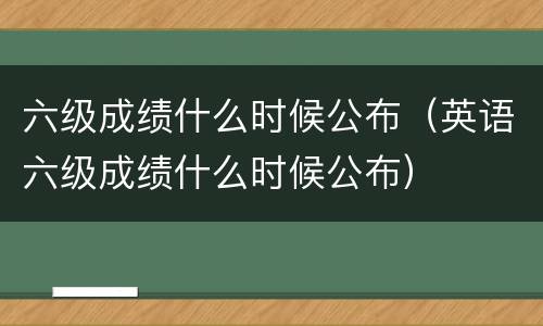 六级成绩什么时候公布（英语六级成绩什么时候公布）