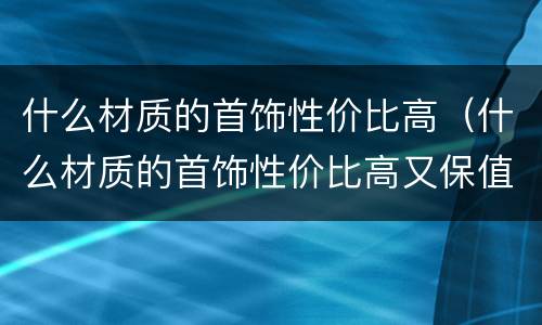 什么材质的首饰性价比高（什么材质的首饰性价比高又保值）