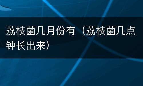 荔枝菌几月份有（荔枝菌几点钟长出来）