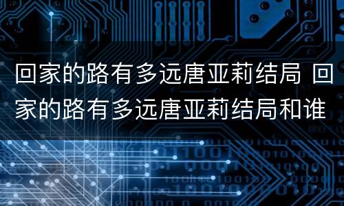 回家的路有多远唐亚莉结局 回家的路有多远唐亚莉结局和谁在一起了