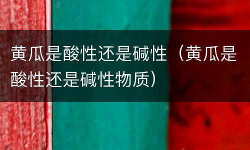 黄瓜是酸性还是碱性（黄瓜是酸性还是碱性物质）