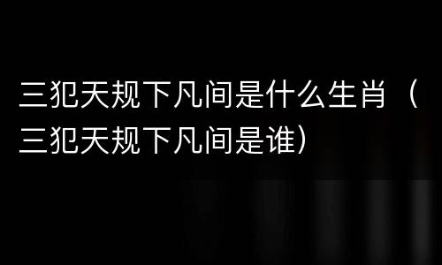 三犯天规下凡间是什么生肖（三犯天规下凡间是谁）
