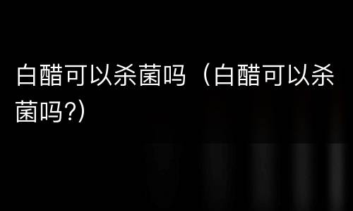 白醋可以杀菌吗（白醋可以杀菌吗?）