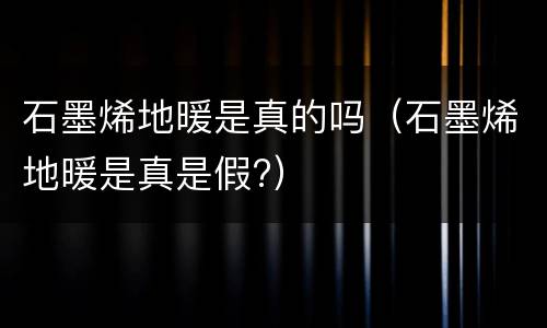 石墨烯地暖是真的吗（石墨烯地暖是真是假?）