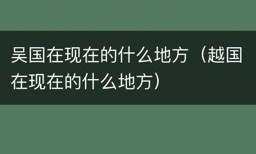 吴国在现在的什么地方（越国在现在的什么地方）