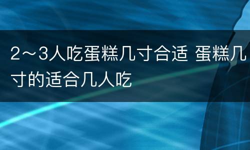 2～3人吃蛋糕几寸合适 蛋糕几寸的适合几人吃