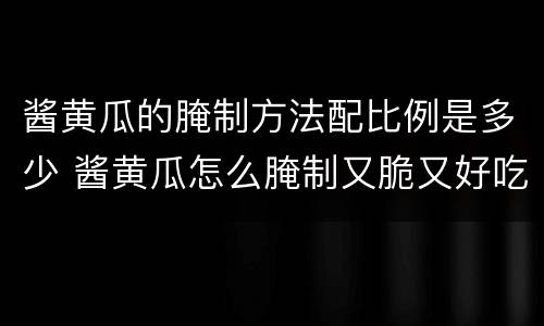 酱黄瓜的腌制方法配比例是多少 酱黄瓜怎么腌制又脆又好吃配方
