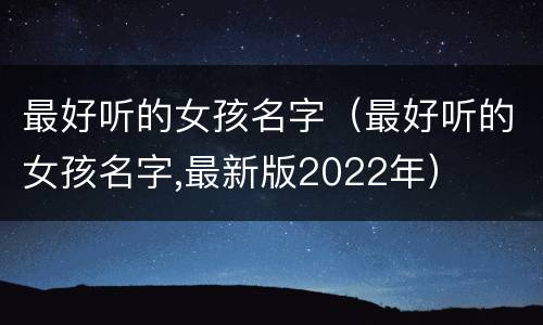 最好听的女孩名字（最好听的女孩名字,最新版2022年）