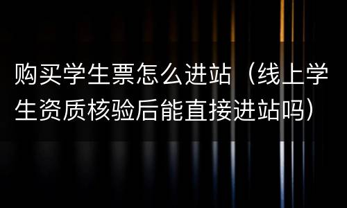 购买学生票怎么进站（线上学生资质核验后能直接进站吗）