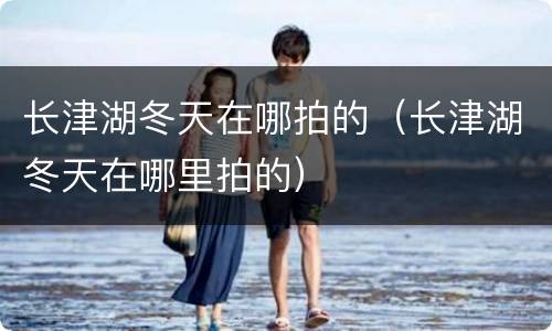 长津湖冬天在哪拍的（长津湖冬天在哪里拍的）