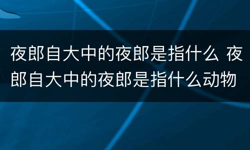 夜郎自大中的夜郎是指什么 夜郎自大中的夜郎是指什么动物