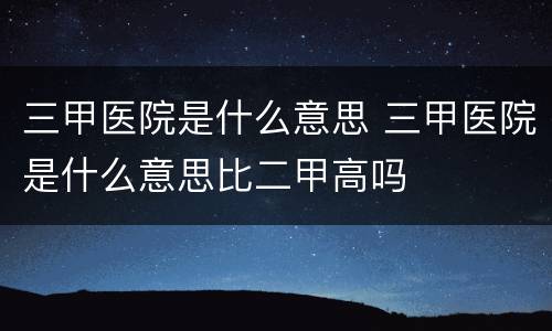 三甲医院是什么意思 三甲医院是什么意思比二甲高吗
