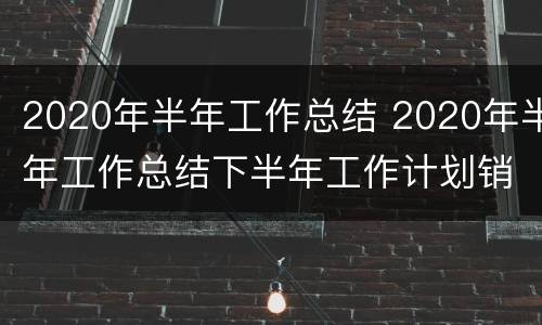 2020年半年工作总结 2020年半年工作总结下半年工作计划销售