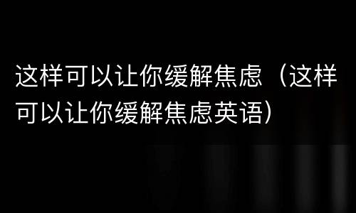 这样可以让你缓解焦虑（这样可以让你缓解焦虑英语）